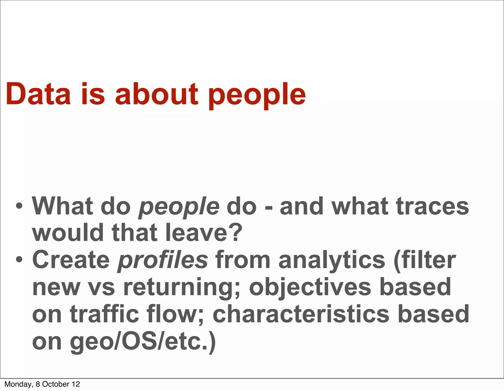 Data is about people


  • What do people do - and what traces
    would that leave?
  • Create profiles from analytics (filter
    new vs returning; objectives based
    on traffic flow; characteristics based
    on geo/OS/etc.)
Monday, 8 October 12
 