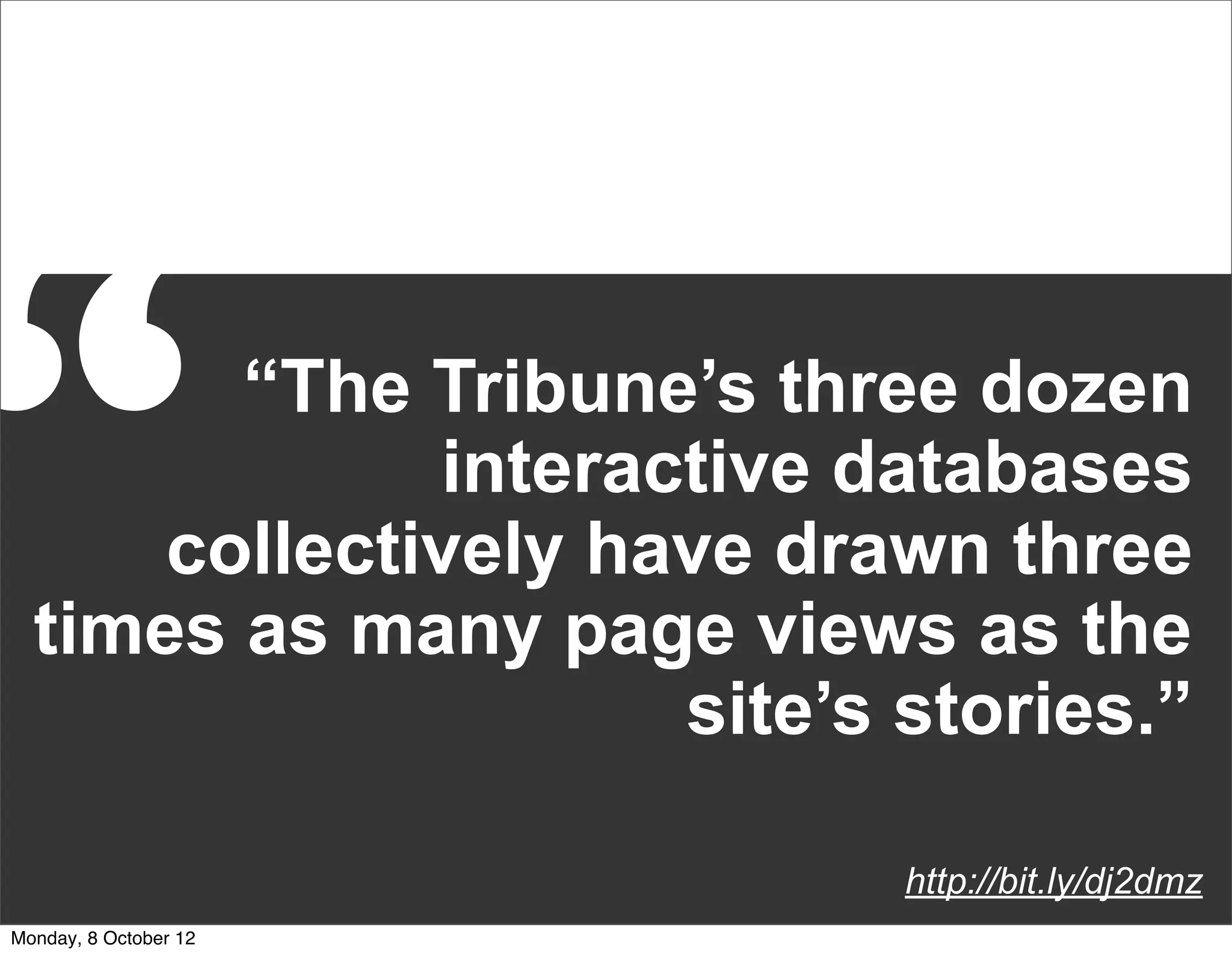 “       “The Tribune’s three dozen
              interactive databases
      collectively have drawn three
  times as many page views as the
                     site’s stories.”

                            http://bit.ly/dj2dmz
Monday, 8 October 12
 