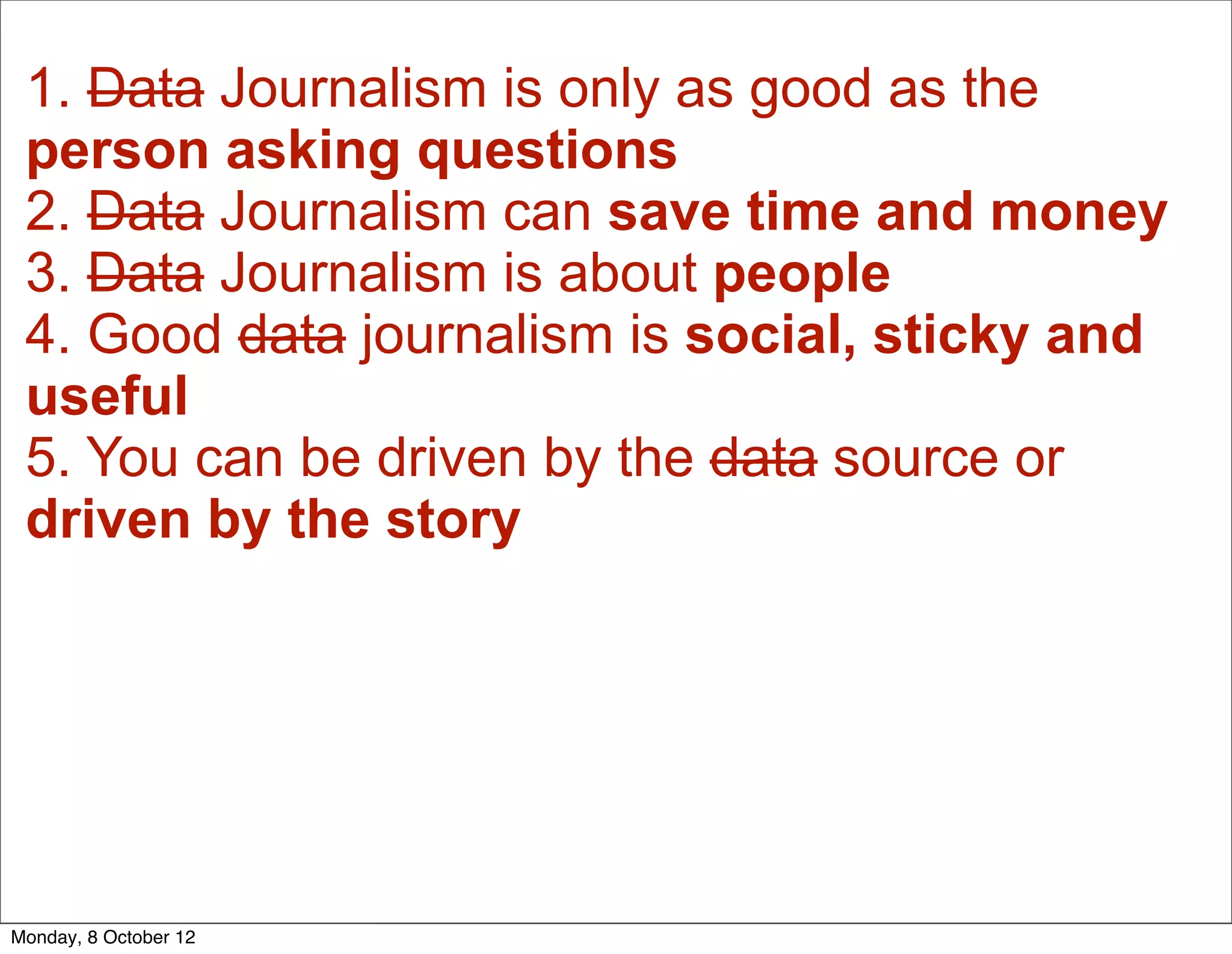 1. Data Journalism is only as good as the
 person asking questions
 2. Data Journalism can save time and money
 3. Data Journalism is about people
 4. Good data journalism is social, sticky and
 useful
 5. You can be driven by the data source or
 driven by the story




Monday, 8 October 12
 