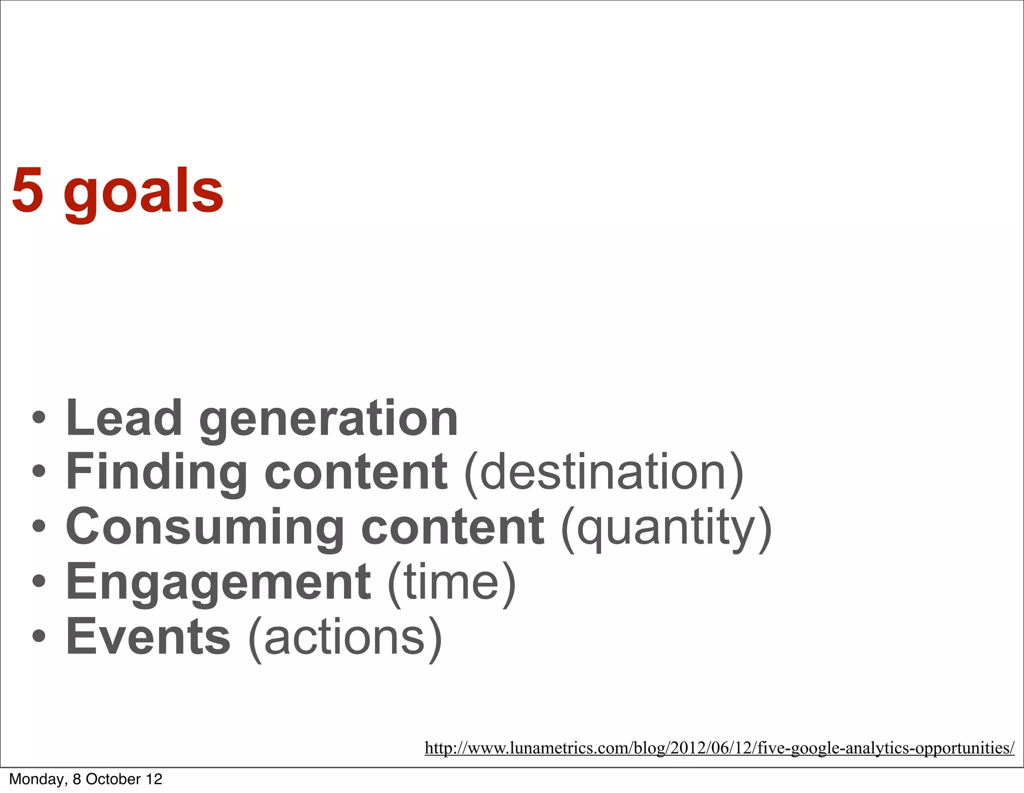 5 goals


  •    Lead generation
  •    Finding content (destination)
  •    Consuming content (quantity)
  •    Engagement (time)
  •    Events (actions)
                       http://www.lunametrics.com/blog/2012/06/12/five-google-analytics-opportunities/
Monday, 8 October 12
 