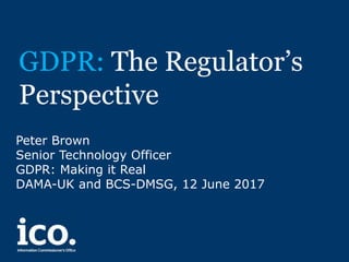 GDPR: The Regulator’s
Perspective
Peter Brown
Senior Technology Officer
GDPR: Making it Real
DAMA-UK and BCS-DMSG, 12 June 2017
 