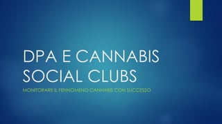 DPA E CANNABIS
SOCIAL CLUBS
MONITORARE IL FENOMENO CANNABIS CON SUCCESSO
1
 