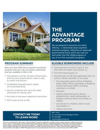 ELIGIBLE BORROWERS INCLUDEPROGRAM SUMMARY
Now you have ONE down payment assistance
program that you may use nearly nationwide
(not yet available in WA or HI).
•	One program used for all types of borrowers,
with the same qualifications, makes it easy
to submit and process
•	 Completely forgivable grant, equals
	 2% of purchase price
•	May be combined with up to 6% seller
concession for closing costs
•	No resale or borrower repayment restrictions
•	FICO scores as low as 580
THE
ADVANTAGE
PROGRAM
CONTACT ME TODAY
TO LEARN MORE!
We are pleased to announce our latest
offering – a nationwide down payment
assistance program, offered by an approved
governmental entity which you may use
with either the FHA 203(b) program or
any of our FHA renovation programs.
•	 Total borrowers income is equal or less
	 than 140% of median area income, or;
• 	First-time home buyers, or;
•	Any borrower on the loan application who is a
current, retired, volunteer or non-paid:
	 •	first-responder (police officer, firefighter,
public safety officer, paramedic, emergency
medical technician (EMT), including
volunteers or similar);
	 •	educator;
	 •	medical personnel (nurse, doctor,
phlebotomists, health ambassador, or
hospital, American Red Cross worker, or
similar);
	 •	civil servant in a federal, state or local
municipality; or
	 •	 military personnel
Brian Tobin
Sr. Loan Officer Smart Mortgage Centers
727-424-6809
briantobin@smartmtgs.net
This is not a commitment to make a loan. Loans are subject to borrower qualifications, including income, property evaluation, sufficient equity in the
home to meet LTV requirements, and final credit approval. Approvals are subject to underwriting guidelines, interest rates, and program guidelines,
and are subject to change without notice based on applicant’s eligibility and market conditions. Refinancing an existing loan may result in total
finance charges being higher over life of loan. Reduction in payments may reflect longer loan term. Terms of the loan may be subject to payment of
points and fees by the applicant. SMART Mortgage Centers is an Equal Opportunity Lender and an Equal Housing Lender. NMLS 222269
 