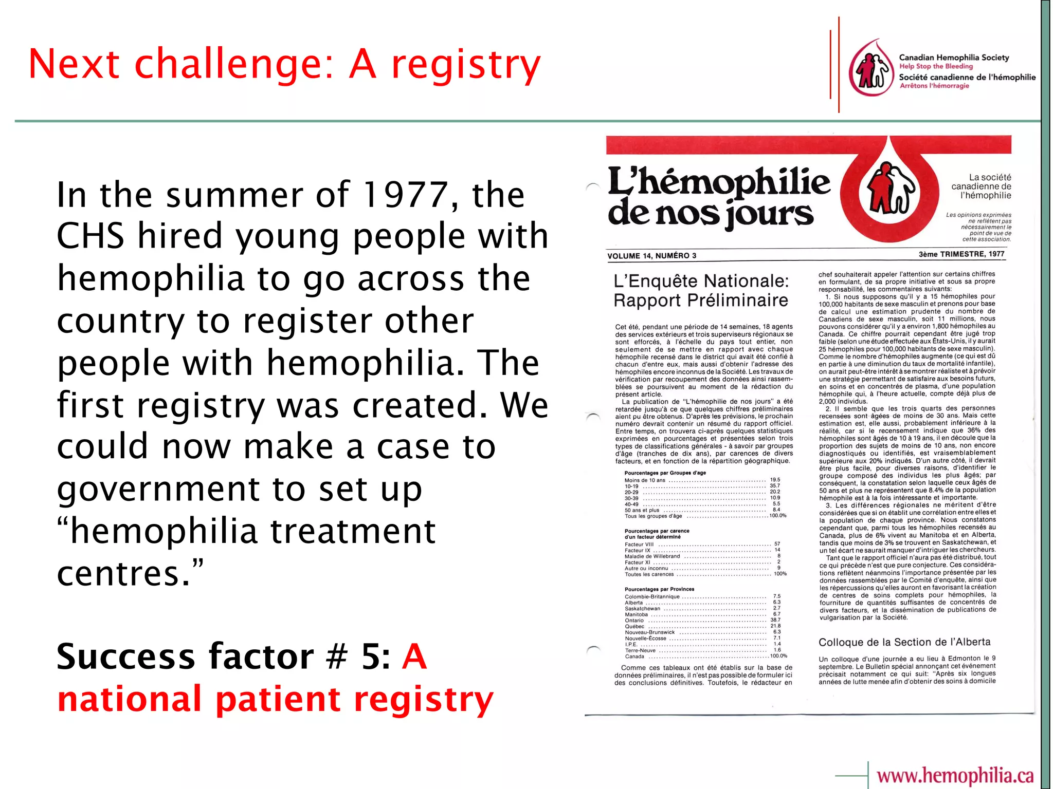 Next challenge: A registry
In the summer of 1977, the
CHS hired young people with
hemophilia to go across the
country to register other
people with hemophilia. The
first registry was created. We
could now make a case to
government to set up
“hemophilia treatment
centres.”
Success factor # 5: A
national patient registry
 