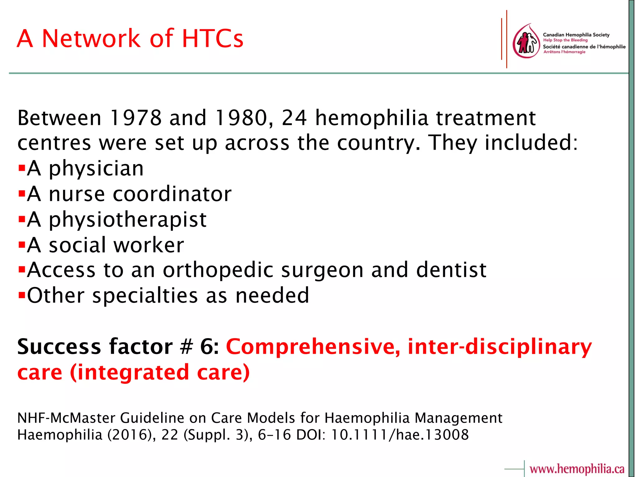 A Network of HTCs
Between 1978 and 1980, 24 hemophilia treatment
centres were set up across the country. They included:
§ A physician
§ A nurse coordinator
§ A physiotherapist
§ A social worker
§ Access to an orthopedic surgeon and dentist
§ Other specialties as needed
Success factor # 6: Comprehensive, inter-disciplinary
care (integrated care)
NHF-McMaster Guideline on Care Models for Haemophilia Management
Haemophilia (2016), 22 (Suppl. 3), 6–16 DOI: 10.1111/hae.13008
 