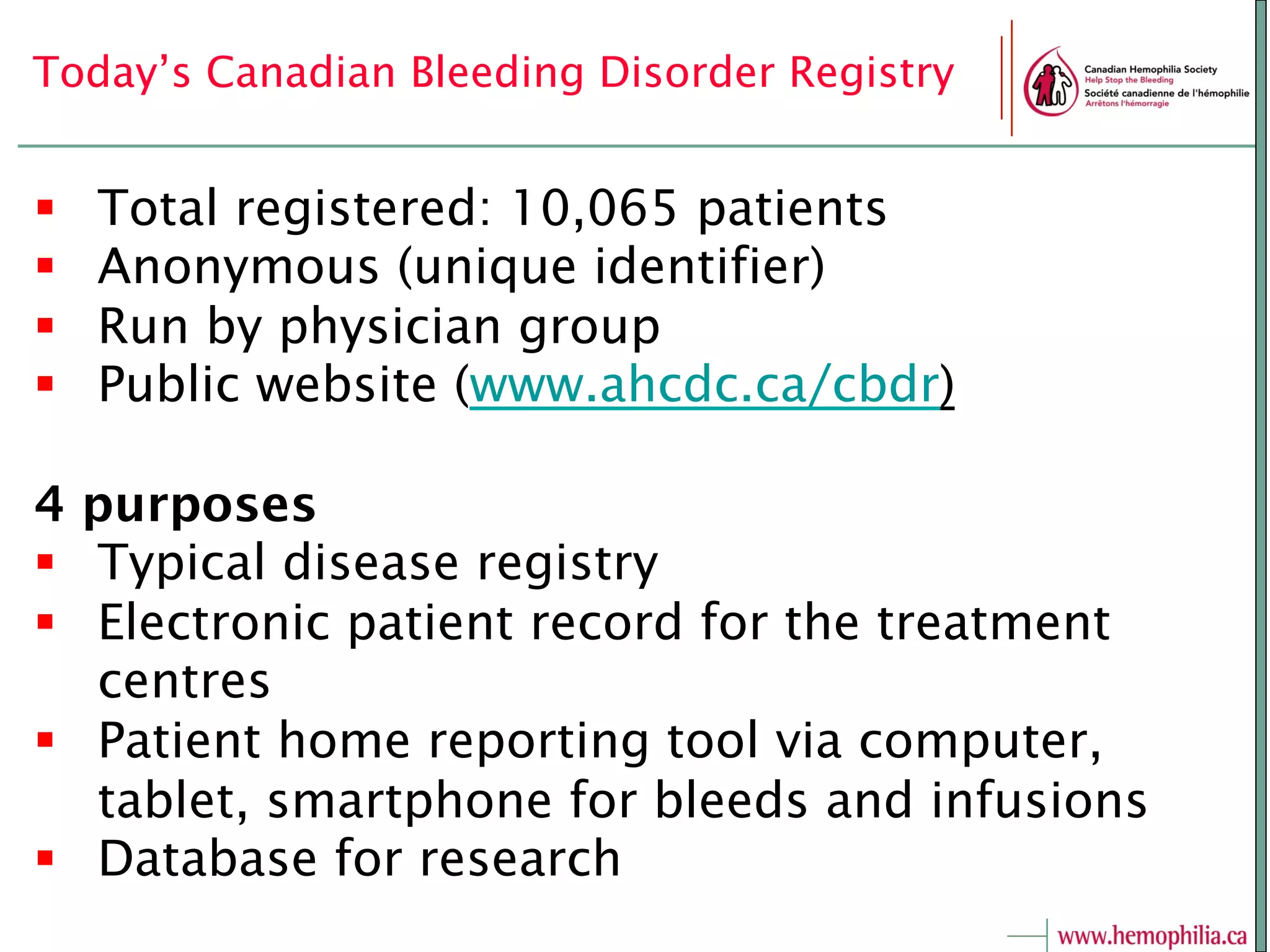 Today’s Canadian Bleeding Disorder Registry
§  Total registered: 10,065 patients
§  Anonymous (unique identifier)
§  Run by physician group
§  Public website (www.ahcdc.ca/cbdr)
4 purposes
§  Typical disease registry
§  Electronic patient record for the treatment
centres
§  Patient home reporting tool via computer,
tablet, smartphone for bleeds and infusions
§  Database for research
 