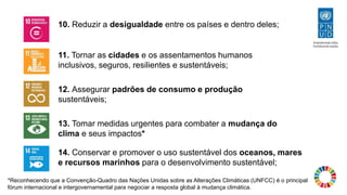 14. Conservar e promover o uso sustentável dos oceanos, mares
e recursos marinhos para o desenvolvimento sustentável;
*Reconhecendo que a Convenção-Quadro das Nações Unidas sobre as Alterações Climáticas (UNFCC) é o principal
fórum internacional e intergovernamental para negociar a resposta global à mudança climática.
11. Tornar as cidades e os assentamentos humanos
inclusivos, seguros, resilientes e sustentáveis;
12. Assegurar padrões de consumo e produção
sustentáveis;
13. Tomar medidas urgentes para combater a mudança do
clima e seus impactos*
10. Reduzir a desigualdade entre os países e dentro deles;
 