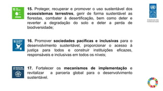 15. Proteger, recuperar e promover o uso sustentável dos
ecossistemas terrestres, gerir de forma sustentável as
florestas, combater à desertificação, bem como deter e
reverter a degradação do solo e deter a perda de
biodiversidade;
16. Promover sociedades pacíficas e inclusivas para o
desenvolvimento sustentável, proporcionar o acesso à
justiça para todos e construir instituições eficazes,
responsáveis ​​e inclusivas em todos os níveis;
17. Fortalecer os mecanismos de implementação e
revitalizar a parceria global para o desenvolvimento
sustentável.
 
