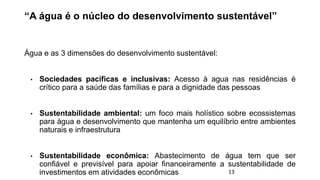 “A água é o núcleo do desenvolvimento sustentável”
Água e as 3 dimensões do desenvolvimento sustentável:
• Sociedades pacíficas e inclusivas: Acesso à agua nas residências é
crítico para a saúde das famílias e para a dignidade das pessoas
• Sustentabilidade ambiental: um foco mais holístico sobre ecossistemas
para água e desenvolvimento que mantenha um equilíbrio entre ambientes
naturais e infraestrutura
• Sustentabilidade econômica: Abastecimento de água tem que ser
confiável e previsível para apoiar financeiramente a sustentabilidade de
investimentos em atividades econômicas 13
 