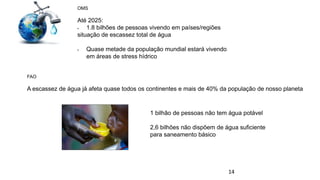 14
OMS
Até 2025:
 1.8 bilhões de pessoas vivendo em países/regiões
situação de escassez total de água
 Quase metade da população mundial estará vivendo
em áreas de stress hídrico
FAO
A escassez de água já afeta quase todos os continentes e mais de 40% da população de nosso planeta
1 bilhão de pessoas não tem água potável
2,6 bilhões não dispõem de água suficiente
para saneamento básico
 