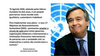 “A Agenda 2030, adotada pelos líderes
mundiais há dois anos, é um projeto
para tornar nosso mundo mais
igualitário, sustentável e habitável.
Para implementar esse plano - e seus 17
Objetivos de Desenvolvimento
Sustentável (ODS) - precisamos ampliar o
círculo de ação para incluir governos,
organizações bilaterais e internacionais e
instituições financeiras internacionais.
As parcerias com a sociedade civil, os
empresários e outros são cruciais para o
sucesso.”
Antonio Guterres
Secretário-Geral da ONU
 