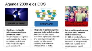  Objetivos e metas são
relevantes para todos os
governos e atores.
 Universalidade não significa
uniformidade. Ela implica
em diferenciação (o que
cada país e cada região
pode contribuir?)
 Integração de políticas significa
balancear todas as 3 dimensões
do DS: social, crescimento
econômico e proteção ambiental
 Uma abordagem integrada
implica em lidar com as
contradições e maximizar
sinergias entre as metas
 Este princípio conclama para
os países irem “além das
médias” estatísticas.
 Os ODS devem beneficiar a
todos, erradicando a pobreza e
reduzindo as desigualdades.
 Promoção e uso de dados
desagregados é crucial
Agenda 2030 e os ODS
‘NÃO DEIXAR
NINGUÉM PARA TRÁS’
INTEGRAÇÃO
UNIVERSALIDADE
5
 