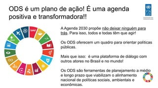 ODS é um plano de ação! É uma agenda
positiva e transformadora!!
A Agenda 2030 propõe não deixar ninguém para
trás. Para isso, todos e todas têm que agir!
Os ODS oferecem um quadro para orientar políticas
públicas.
Mais que isso: é uma plataforma de diálogo com
outros atores no Brasil e no mundo!
Os ODS são ferramentas de planejamento a médio
e longo prazo que viabilizam o alinhamento
nacional de políticas sociais, ambientais e
econômicas.
 
