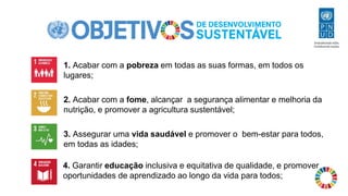 1. Acabar com a pobreza em todas as suas formas, em todos os
lugares;
2. Acabar com a fome, alcançar a segurança alimentar e melhoria da
nutrição, e promover a agricultura sustentável;
3. Assegurar uma vida saudável e promover o bem-estar para todos,
em todas as idades;
4. Garantir educação inclusiva e equitativa de qualidade, e promover
oportunidades de aprendizado ao longo da vida para todos;
 