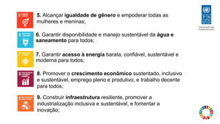 6. Garantir disponibilidade e manejo sustentável da água e
saneamento para todos;
7. Garantir acesso à energia barata, confiável, sustentável e
moderna para todos;
9. Construir infraestrutura resiliente, promover a
industrialização inclusiva e sustentável, e fomentar a
inovação;
8. Promover o crescimento econômico sustentado, inclusivo
e sustentável, emprego pleno e produtivo, e trabalho decente
para todos;
5. Alcançar igualdade de gênero e empoderar todas as
mulheres e meninas;
 