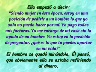 Ella empezó a decir: “ Siendo mujer en ésta época, estoy en una posición de pedirle a un hombre lo que yo sola no puedo hacer por mí. Yo pago todas mis facturas. Yo me encargo de mi casa sin la ayuda de un hombre. Yo estoy en la posición de preguntar, ¿qué es lo que tu puedes aportar en mi vida?” El hombre se quedó mirándola. Él pensó, que obviamente ella se estaba refiriendo al dinero. 