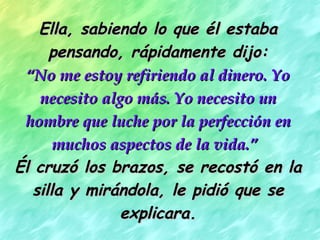Ella, sabiendo lo que él estaba pensando, rápidamente dijo: “ No me estoy refiriendo al dinero. Yo necesito algo más. Yo necesito un hombre que luche por la perfección en muchos aspectos de la vida.”   Él cruzó los brazos, se recostó en la silla y mirándola, le pidió que se explicara. 