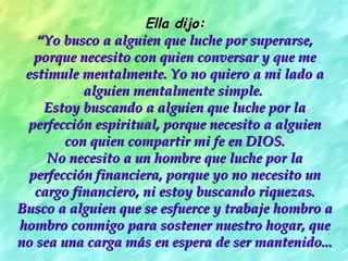Ella dijo: “ Yo busco a alguien que luche por superarse, porque necesito con quien conversar y que me estimule mentalmente. Yo no quiero a mi lado a alguien mentalmente simple.  Estoy buscando a alguien que luche por la perfección espiritual, porque necesito a alguien con quien compartir mi fe en DIOS. No necesito a un hombre que luche por la perfección financiera, porque yo no necesito un cargo financiero, ni estoy buscando riquezas.  Busco a alguien que se esfuerce y trabaje hombro a hombro conmigo para sostener nuestro hogar, que no sea una carga más en espera de ser mantenido... 