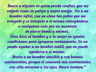 Busco a alguien en quien pueda confiar, que me respete como su pareja y mejor amiga.  No a un hombre infiel, con un alma tan pobre que me irrespete y se irrespete a sí mismo entregándose a cualquiera solo por un momento  de placer banal y animal.  Dios hizo al hombre y a la mujer en iguales condiciones para apoyarse mutuamente. Yo no puedo ayudar a un hombre inútil, que no puede ayudarse a si mismo.  Busco a un hombre sensible y con buenos sentimientos, porque el conocerá mis sentimientos con sólo mirarme a los ojos. Busco ternura. ” 