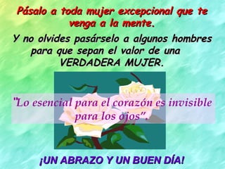 Pásalo a toda mujer excepcional que te venga a la mente. Y no olvides pasárselo a algunos hombres para que sepan el valor de una  VERDADERA MUJER. “ Lo esencial para el corazón es invisible para los ojos”. ¡UN ABRAZO Y UN BUEN DÍA! 