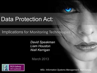 Data Protection Act:

Implications for Monitoring Technologies

                David Speakman
                Liam Houston
                Niall Kerrigan

                 March 2013


                      MSc. Information Systems Management, NUI Galway
 