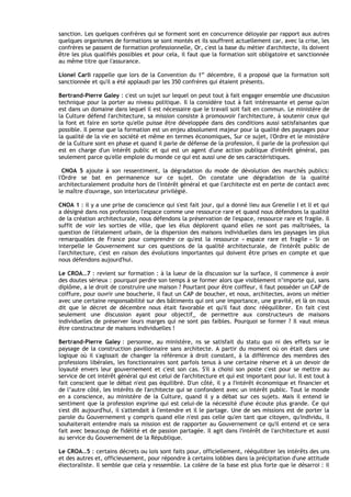sanction. Les quelques confrères qui se forment sont en concurrence déloyale par rapport aux autres
quelques organismes de formations se sont montés et ils souffrent actuellement car, avec la crise, les
confrères se passent de formation professionnelle, Or, c'est la base du métier d'architecte, ils doivent
être les plus qualifiés possibles et pour cela, il faut que la formation soit obligatoire et sanctionnée
au même titre que l'assurance.

Lionel Carli rappelle que lors de la Convention du 1er décembre, il a proposé que la formation soit
sanctionnée et qu'il a été applaudi par les 350 confrères qui étaient présents.

Bertrand-Pierre Galey : c'est un sujet sur lequel on peut tout à fait engager ensemble une discussion
technique pour la porter au niveau politique. Il la considère tout à fait intéressante et pense qu'on
est dans un domaine dans lequel il est nécessaire que le travail soit fait en commun. Le ministère de
la Culture défend I'architecture, sa mission consiste à promouvoir I'architecture, à soutenir ceux qui
la font et faire en sorte qu'elle puisse être développée dans des conditions aussi satisfaisantes que
possible. Il pense que la formation est un enjeu absolument majeur pour la qualité des paysages pour
la qualité de la vie en société et même en termes économiques, Sur ce sujet, l'Ordre et le ministère
de la Culture sont en phase et quand il parle de défense de la profession, il parle de la profession qui
est en charge d'un intérêt public et qui est un agent d'une action publique d'intérêt général, pas
seulement parce qu'elle emploie du monde ce qui est aussi une de ses caractéristiques.

  CNOA 5 ajoute à son ressentiment, la dégradation du mode de dévolution des marchés publics:
l'Ordre se bat en permanence sur ce sujet. On constate une dégradation de la qualité
architecturalement produite hors de l'intérêt général et que l'architecte est en perte de contact avec
le maître d'ouvrage, son interlocuteur privilégié.

CNOA 1 : il y a une prise de conscience qui s'est fait jour, qui a donné lieu aux Grenelle I et ll et qui
a désigné dans nos professions l'espace comme une ressource rare et quand nous défendons la qualité
de la création architecturale, nous défendons la préservation de I'espace, ressource rare et fragile. Il
suffit de voir les sorties de ville, que les élus déplorent quand elles ne sont pas maîtrisées, la
question de l'étalement urbain, de la dispersion des maisons individuelles dans les paysages les plus
remarquables de France pour comprendre ce qu'est la ressource « espace rare et fragile » Si on
interpelle le Gouvernement sur ces questions de la qualité architecturale, de I'intérêt public de
l'architecture, c'est en raison des évolutions importantes qui doivent être prises en compte et que
nous défendons aujourd'hui.

Le CROA…7 : revient sur formation : à la lueur de la discussion sur la surface, il commence à avoir
des doutes sérieux : pourquoi perdre son temps à se former alors que visiblement n’importe qui, sans
diplôme, a le droit de construire une maison ? Pourtant pour être coiffeur, il faut posséder un CAP de
coiffure, pour ouvrir une boucherie, il faut un CAP de boucher, et nous, architectes, avons un métier
avec une certaine responsabilité sur des bâtiments qui ont une importance, une gravité, et Ià on nous
dit que le décret de décembre nous était favorable et qu'il faut donc rééquilibrer. En fait c'est
seulement une discussion ayant pour objectif_ de permettre aux constructeurs de maisons
individuelles de préserver leurs marges qui ne sont pas faibles. Pourquoi se former ? Il vaut mieux
être constructeur de maisons individuelles !

Bertrand-Pierre Galey : personne, au ministère, ns se satisfait du statu quo ni des effets sur le
paysage de la construction pavillonnaire sans architecte. A partir du moment où on était dans une
logique où il s'agissait de changer la référence à droit constant, à la différence des membres des
professions libérales, les fonctionnaires sont parfois tenus à une certaine réserve et à un devoir de
loyauté envers leur gouvernement et c'est son cas. S'il a choisi son poste c'est pour se mettre au
service de cet intérêt général qui est celui de I'architecture et qui est important pour lui. Il est tout à
fait conscient que le débat n'est pas équilibré. D'un côté, il y a I'intérêt économique et financier et
de l’autre côté, les intérêts de I'architecte qui se confondent avec un intérêt public. Tout le monde
en a conscience, au ministère de la Culture, quand il y a débat sur ces sujets. Mais il entend le
sentiment que la profession exprime qui est celui-de la nécessité d'une écoute plus grande. Ce qui
s'est dit aujourd'hui, il s'attendait à l'entendre et il le partage. Une de ses missions est de porter la
parole du Gouvernement y compris quand elle n'est pas celle qu'en tant que citoyen, qu'individu, il
souhaiterait entendre mais sa mission est de rapporter au Gouvernement ce qu'il entend et ce sera
fait avec beaucoup de fidélité et de passion partagée. Il agit dans I'intérêt de l'architecture et aussi
au service du Gouvernement de la République.

Le CROA…5 : certains décrets ou lois sont faits pour, officiellement, rééquilibrer les intérêts des uns
et des autres et, officieusement, pour répondre à certains lobbies dans la précipitation d'une attitude
électoraliste. Il semble que cela y ressemble. La colère de la base est plus forte que le désarroi : il
 
