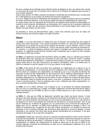 On nous a indiqué qu'un arbitrage serait sollicité auprès de Matignon et que nous allions être conviés
à une réunion de travail avec le ministère de la Culture et le ministère du Logement pour parvenir à
une nouvelle rédaction.
Suite à celte réunion, le CNOA a adressé une pétition à l'ensemble des architectes qui a recueilli plus
de 17 300 signatures ce qui traduit une attente très forte de la profession.
A ce jour, malgré la très forte mobilisation de la profession, le CNOA n'a toujours pas reçu de réponse
de la part du Premier Ministre, ni de la Culture malgré les relances téléphoniques de Lionel Carli.
Il a repris contact avec les ministères de la Culture et du Logement cette semaine en demandant à la
tutelle de venir présenter officiellement ses orientations sur le sujet lors de la présente conférence
des régions. A noter que des réunions interministérielles se sont tenues depuis notre réunion à la
DGALN, sans que I'Ordre y ait été convié.

En attendant la venue de Bertrand-Pierre Galey, Lionel Carli aimerait qu'un tour de table soit
effectué sachant que certaines régions I'ont déjà rencontré.

Débat:
 Le CROA…1 a eu très récemment un rendez-vous avec le directeur de l'architecture avec lequel Ie
contact s'est avéré infructueux. Il lui a donné la position de I'Ordre, lui a fait part de l'inquiétude de
la profession et n'a obtenu de sa part qu'une réponse très évasive. A aucun moment, celui-ci n'a fait
référence à l'intérêt public de I'architecture, ni fait a fait état de notion culturelle de I'architecture.
En revanche, il a parlé de lobbying, domaine dans lequel il considère que les architectes sont peu
organisés. ll a également parlé de droit constant mais il semblerait que sa notion du droit constant
ne soit pas la même que la nôtre.

Le CROA…2 a également rencontré Bertrand-Pierre Galey à ta DRAC. Celui-ci a déclaré que le décret
de décembre était trop favorable aux architectes et qu'il était donc normal de revenir à quelque
chose de plus équilibré et d'équitable. ll a parlé de droit constant mais pour lui ce serait une nouvelle
version allant dans le sens des constructeurs de maisons individuelles. Suite à ce rendez-vous, le
CROA lui a adressé un courrier auquel il n'a, à ce jour jamais, eu de réponse.

Le CROA…3 fait partie de ceux qui étaient très sceptiques sur I'application de ce décret et sur le
principe de compensation. Il a eu beaucoup de mal à expliquer â ses confrères que I'Ordre valide le
décret surface en acceptant une compensation sur l'emprise au sol. Il a eu l'occasion de délivrer des
visas dans le cadre de ZAC résidentielles sur des maisons de 110 m² SHON qui aboutissaient à 180 m²
d'emprise avec la nouvelle règle et ce ne sont pas des cas isolés. Il reconnaît à présent que les
nouvelles dispositions sur les emprises sont de nature à mieux travailler les maisons de plain-pied et
donc l'étalement urbain et qu'elles sont de nature, à son sens, à compenser la perte de 15 % que l'on
a avec la nouvelle surface, Il faut lui expliquer que si nous n'obtenons pas cette compensation, il y
aura un séisme politique dans la profession.

Le CROA…4 a eu la même réflexion: avec I'emprise au sol, un promoteur de maisons individuelles
peut s'en tirer en construisant sur 3 étages. Son CROA a également rencontré Bertrand-Pierre Galey à
l'école d'architecture et à la DRAC et celui-ci a tenu le même discours et a leur a fourni les mêmes
réponses évasives.

Le CROA…5 : bien que son CROA ait également considéré que c'était une bonne mesure, il reste
convaincu qu'il faut demeurer vigilants sur les documents qui doivent être établis au fur et à mesure.
En effet, la surface plancher est recalculée sur tout ce qui est préexistant et on en a mal mesuré la
conséquence car tout ce qui possède une extension est recalculé sur la surface plancher. Pour ce qui
est de I'emprise sol, en dehors de quelques cas, les constructeurs vont construire des maisons de 3
étages pour 110 m² plancher. Le CROA reste sceptique sur la demande au passage à 150 m² car
I'Ordre ne I'obtiendra pas. Sa position est qu'il faut revenir fermement à Ia situation du décret de
décembre et de la circulaire diffusée, des formulaires déjà imprimés et ne pas en déroger. La base
s'attendait à une réaction très forte telle qu'une grande manifestation de la profession. Il est donc
nécessaire de bouger et de ne pas être trop gentils.

Le président répond que c'est pour cela qu'il a souhaité que Bertrand-Pierre Galey vienne entendre
la gronde de la profession. Et il propose que dans le cas où l'Ordre n'obtiendrait pas gain de cause sur
le maintien du décret de décembre, il réclamera le seuil à 150 m². En cas de refus, il craint qu'une
manifestation ne mobilise pas suffisamment de monde et pense que le fait que le CNOA et les
conseils régionaux menacent de démissionner en bloc soit un avertissement important vis à vis du
ministère de la Culture.
 