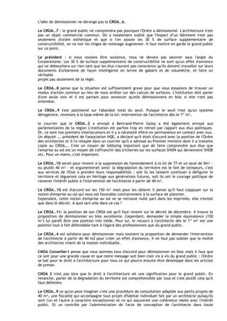 L'idée de démissionner ne dérange pas le CROA…6.

Le CROA…7 : le grand public ne comprendra pas pourquoi l'Ordre a démissionné. L'architecture n'est
pas un objet commercial commun. On a totalement oublié que I'impact d’un bâtiment n'est pas
seulement d'ordre esthétique et que si I'on ajoute les 30 % de surface supplémentaire de
constructibilité, on va voir les litiges de voisinage augmenter. Il faut mettre en garde le grand public
sur ce point.

Le président : si nous voulons être soutenus, nous ne devons pas oeuvrer sous l'angle du
Corporatisme. Les 30 % de surface supplémentaire de constructibilité ne sont qu'un effet d'annonce
qui ne débouchera sur rien tant que les élus n'auront pas conscience qu'ils doivent travailler sur leurs
documents d'urbanisme de façon intelligente en terme de gabarit et de volumétrie, et faire un
véritable
projet pas seulement de la règle.

Le CROA…8 pense que la situation est suffisamment grave pour que nous essayions de trouver un
modus d'action commun au lieu de nous arrêter sur des calculs de surfaces, L'institution doit parler
d'une seule voix et il est partant pour annoncer qu'elle démissionnera en bloc si elle n'est pas
entendue.

Le CROA…9 s'est positionné sur I'abandon total du seuil. Puisque le seuil n'est qu'un système
dérogatoire, revenons à la base même de la loi: intervention de I'architecte dès le 1er m².

le courrier que le CROA…2 a envoyé à Bertrand-Pierre Galey a été également envoyé aux
parlementaires de la région L'institution est parfois trop en retrait par rapport aux élus politiques.
Or, ce sont nos premiers interlocuteurs et il y a nécessité d'être en permanence en contact avec eux.
Un député …. président de I'association HQE, a déclaré qu'il était d'accord avec la position de I'Ordre
des architectes et il l'a relayée dans un courrier qu'il a adressé au Premier ministre dont il a transmis
copie au CROA…. C'est un moyen de lobbying important que de faire comprendre aux élus que
l'emprise au sol est un moyen de s'affranchir des tricheries sur les surfaces SHON qui deviennent SHOB
etc. Pour un maire, c'est important.

Le CROA…10 serait pour revenir à la suppression de I'amendement à la loi de 77 et un seuil de 0m² -
ou plutôt 40 m² - et argumenterait ainsi: la dégradation du territoire est le fait de lotisseurs, c'est
aux services de I'Etat à prendre leurs responsabilités : soit ils les laissent continuer à défigurer le
territoire et lègueront cela en héritage aux générations futures, soit ils ont le courage politique de
ramener I'intérêt public à I'intervention de I'architecte à partir de 40 m².

Le CROA…10 est d'accord sur les 150 m² mais pour les obtenir il pense qu'il faut s'appuyer sur la
notion d'emprise au sol qui nous est favorable contrairement à la surface de plancher.
Cependant, cette notion d'emprise au sol ne se retrouve nulle part dans les imprimés, elle n'existe
que dans le décret. A quoi sert-elle dans ce cas ?

Le CROA…11: la position de son CROA est qu'il faut revenir sur le décret de décembre. Il trouve la
proposition de démissionner en bloc excellente. Cependant, demander la simple équivalence (150
m²) lui paraît être une position très tiède. Pour lui, le recours à l'architecte dès le 1er m² est une
position tout à fait défendable tant à l'égard des professionnels que du grand public.

Le CROA…4 est solidaire pour démissionner mais soutient la proposition de demander l'intervention
de l'architecte à partir de 40 m2 pour créer un effet d'annonce, Il ne faut pas oublier que la moitié
des architectes vivent de la maison individuelle.

CNOA Conseiller1 pense que nous sommes tous d'accord pour démissionner en bloc mais il faut que
ce soit pour une grande cause et que notre message soit bien clair vis à vis du grand public : l'Ordre
se bat pour le droit à I'architecture pour tous ce qui pourra ensuite être développé dans les articles
de presse.

CNOA 2 n'est pas sûre que le droit à I'architecture ait une signification pour le grand public. En
revanche, parler de la dégradation du territoire est compréhensible par tous et c'est plutôt cela qu'il
faut défendre.

Le CROA…9 ce qu'on peut imaginer c'est une procédure de consultation adaptée aux petits projets de
40 m², une fiscalité qui accompagne tout projet d'habitat individuel fait par un architecte puisqu'ils
sont I'un et l'autre à caractère exceptionnel et ce qui assurerait une cohérence réelle avec l'intérêt
public. Et un contrôle par l'administration de l'acte de conception de l'architecte dans toute
 