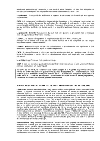 déclaration administrative. Cependant, il faut veiller à rester cohérents car nous nous appuyons sur
une pétition dans laquelle il n'est pas fait mention de I'abaissement du seuil à 0m².

Le président : la majorité des architectes a répondu à cette question du seuil qui leur apparaît
fondamentale.

CNOA 3 : il faut parler d'intérêt public, de dégradation du paysage et des cadres de vie et envoyer un
message pour fédérer I'ensemble la profession. Or, demander à redescendre à 40m² est plus
compréhensible et fédérateur pour la profession. Cependant, il pense que le combat est perdu parce
que sur ce thème là, I'Ordre n'a Jamais gagné et le calendrier politique électoral n'est pas en notre
faveur.

Le président : demander I'abaissement du seuil c'est faire plaisir à la profession mais ce n'est pas
avec cet argument que l'Ordre sera entendu.

Le CROA…12: restons sur la pétition et ne parlons ni de 150 ni de 40 m2. Pour lui, la
politique de la chaise vide n'est pas une bonne formule et il ne comprend pas les propos
révolutionnaires qu'il vient d'entendre.

Le CROA…9 rappelle qu'après les élections présidentielles, il y aura des élections législatives et que
les conseils régionaux devront agir à ce niveau là également.

CNOA… 1: ses confrères de la région ont signé la pétition par dépit en considérant que c'était la
limite de I'acceptable et que les 150 m² ce n'était pas une volonté mais un pis aller pour ne pas aller
à la guerre.

Le président : confirme que c'est exactement cela.

CNOA 4 n'est pas convaincu que la démission de l'Ordre intéresse qui que ce soit, Une manifestation
publique aurait, selon lui, plus d'impact.

Au terme de ce débat, la conférence des régions adopte, à la majorité, la position suivante:
I'Ordre des architectes demande que le décret du mois de décembre 2011 soit maintenu en l'état
faute de quoi il demandera le respect de la loi de 1977 et le recours obligatoire à l'architecte à
partir de 40 m2. En cas de désaccord du Gouvernement sur l'une ou I'autre de ces propositions,
l'ensemble de I'lnstitution ordinale pourrait démissionner.



ACCUEIL DE BERTRAND PIERRE GALEY. DIRECTEUR GENERAL DES PATRIMOINES
Lionel Carli remercie Bertrand-Pierre Galey d'avoir accepté d'être présent à cette conférence des
régions. Il rappelle I'historique du décret surface. Au moment du décret de décembre, qui lui
paraissait équilibré, Lionel Carli a annoncé à la profession que les 170 m² de plancher seraient
compensés par la notion d'emprise au sol. Or, à sa surprise, lors de la réunion à la DGALN de février,
il a constaté que le lobby des constructeurs de maisons individuelles avait fait vaciller et douter le
ministère de la Culture et Matignon. Lionel Carli a pensé qu'une concertation aurait lieu en vue de
proposer une nouvelle mouture au Premier Ministre. Il a senti qu'il risquait d'y avoir une remise en
question de la notion d'emprise au sol préjudiciable à la profession d'architectes et il a annoncé que,
dans le cas où I'on toucherait au décret de décembre, I'Ordre demanderait a minima que la surface
plancher soit la seule qui soit considérée à hauteur de 150 m² ce qui serait un pis aller car c'est
insuffisant pour oeuvrer en faveur de la qualité architecturale. Depuis, l'Ordre a interpellé le Premier
Ministre et adressé une pétition à I'ensemble des architectes : plus de 17 300 d'entre eux I'ont signée
et pour certains avec beaucoup de réserves au sujet des 150 m² pour les raisons que Lionel Carli a
énoncées plus haut. N'ayant reçu aucune réponse à son courrier au bout de trois semaines, Lionel
Carli a décidé d'inviter le directeur général de l'architecture afin qu'il puisse faire part de la position
du ministère de la Culture sur ce sujet.

Bertrand-Pierre Galey remercie Lionel Carli de I'accueillir et d'avoir proposé cette rencontre qu'il a
acceptée car il pense qu'il est préférable de se parler. Il y a un certain nombre d'éléments sur
lesquels il ne peut pas être formel : le Premier Ministre est en train de répondre à la lettre du CNOA.
Il informe que le ministère de l'Environnement s'est engagé dans une modification de cette notion de
surface plancher qui était motivée par des arguments qu'il pense que I'on peut considérer comme
recevables techniquement car ils sont liés à des questions environnementales.
 