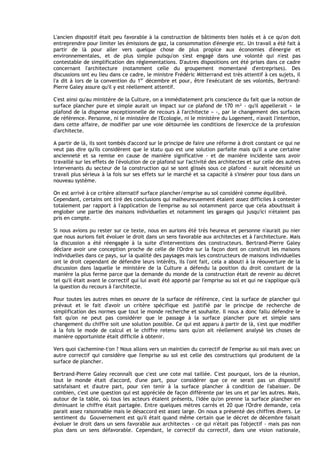 L'ancien dispositif était peu favorable à la construction de bâtiments bien isolés et à ce qu'on doit
entreprendre pour limiter les émissions de gaz, la consommation d'énergie etc. Un travail a été fait à
partir de là pour aller vers quelque chose de plus propice aux économies d'énergie et
environnementales, et de plus simple puisqu'on s'est engagé dans une volonté qui n'est pas
contestable de simplification des réglementations. D'autres dispositions ont été prises dans ce cadre
concernant I'architecture (notamment celle du groupement momentané d'entreprises). Des
discussions ont eu lieu dans ce cadre, le ministre Frédéric Mitterrand est très attentif à ces sujets, il
l'a dit à lors de la convention du 1er décembre et pour, être I'exécutant de ses volontés, Bertrand-
Pierre Galey assure qu'il y est réellement attentif.

C'est ainsi qu'au ministère de la Culture, on a immédiatement pris conscience du fait que la notion de
surface plancher pure et simple aurait un impact sur ce plafond de 170 m² - qu'il appellerait « le
plafond de la dispense exceptionnelle de recours à I'architecte » -, par le changement des surfaces
de référence. Personne, ni le ministère de I'Ecologie, ni le ministère du Logement, n'avait l'intention,
dans cette affaire, de modifier par une voie détournée les conditions de I'exercice de la profession
d'architecte.

A partir de là, ils sont tombés d'accord sur le principe de faire une réforme à droit constant ce qui ne
veut pas dire qu'ils considèrent que le statu quo est une solution parfaite mais qu'il a une certaine
ancienneté et sa remise en cause de manière significative - et de manière incidente sans avoir
travaillé sur les effets de l'évolution de ce plafond sur I'activité des architectes et sur celle des autres
intervenants du secteur de la construction qui se sont glissés sous ce plafond - aurait nécessité un
travail plus sérieux à la fois sur ses effets sur le marché et sa capacité à s'insérer pour tous dans un
nouveau système.

On est arrivé à ce critère alternatif surface plancher/emprise au sol considéré comme équilibré.
Cependant, certains ont tiré des conclusions qui malheureusement étalent assez difficiles à contester
totalement par rapport à l'application de I'emprise au sol notamment parce que cela aboutissait à
englober une partie des maisons individuelles et notamment les garages qui jusqu'ici n'étaient pas
pris en compte.

Si nous avions pu rester sur ce texte, nous en aurions été très heureux et personne n'aurait pu nier
que nous aurions fait évoluer le droit dans un sens favorable aux architectes et à I'architecture. Mais
la discussion a été réengagée à la suite d'interventions des constructeurs. Bertrand-Pierre Galey
déclare avoir une conception proche de celle de I'Ordre sur la façon dont on construit les maisons
individuelles dans ce pays, sur la qualité des paysages mais les constructeurs de maisons individuelles
ont le droit cependant de défendre leurs intérêts, ils l'ont fait, cela a abouti à la réouverture de la
discussion dans laquelle le ministère de la Culture a défendu la position du droit constant de la
manière la plus ferme parce que la demande du monde de la construction était de revenir au décret
tel qu'il était avant le correctif qui lui avait été apporté par I'emprise au sol et qui ne s'applique qu'à
la question du recours à I'architecte.

Pour toutes les autres mises en oeuvre de la surface de référence, c'est la surface de plancher qui
prévaut et le fait d'avoir un critère spécifique est justifié par le principe de recherche de
simplification des normes que tout le monde recherche et souhaite. Il nous a donc fallu défendre le
fait qu'on ne peut pas considérer que le passage à la surface plancher pure et simple sans
changement du chiffre soit une solution possible. Ce qui est apparu à partir de là, s'est que modifier
à la fois le mode de calcul et le chiffre retenu sans qu'on ait réellement analysé les choses de
manière opportuniste était difficile à obtenir.

Vers quoi s'achemine-t'on ? Nous allons vers un maintien du correctif de I'emprise au sol mais avec un
autre correctif qui considère que I'emprise au sol est celle des constructions qui produisent de la
surface de plancher.

Bertrand-Pierre Galey reconnaît que c'est une cote mal taillée. C'est pourquoi, lors de la réunion,
tout le monde était d'accord, d'une part, pour considérer que ce ne serait pas un dispositif
satisfaisant et d'autre part, pour s'en tenir à la surface plancher à condition de I'abaisser. De
combien, c'est une question qui est appréciée de façon différente par les uns et par les autres. Mais,
autour de la table, où tous les acteurs étaient présents, l'idée qu'on prenne la surface plancher en
diminuant le chiffre était partagée. Entre quelques mètres carrés et 20 que I'Ordre demande, cela
parait assez raisonnable mais le désaccord est assez large. On nous a présenté des chiffres divers. Le
sentiment du Gouvernement est qu'il était quand même certain que le décret de décembre faisait
évoluer le droit dans un sens favorable aux architectes - ce qui n'était pas I'objectif - mais pas non
plus dans un sens défavorable. Cependant, le correctif du correctif, dans une vision nationale,
 