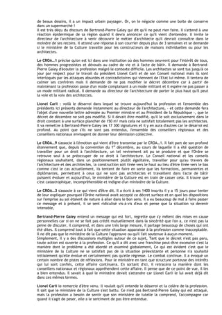 de beaux dessins, il a un impact urbain paysager. Or, on le négocie comme une boite de conserve
dans un supermarché !
Il est très déçu du discours de Bertrand-Pierre Galey qui dit qu'il ne peut rien faire. Il s'attend à une
réaction épidermique de sa région quand il devra annoncer ce qu'il vient d'entendre. Il invite le
directeur de I'architecture à venir découvrir le métier d'architecte qu'il devrait connaître dans le
moindre de ses recoins. Il attend une réponse à son courrier depuis plus de 3 semaines et se demande
si le ministère de la Culture travaille pour les constructeurs de maisons individuelles ou pour les
architectes.

Le CROA…1 précise qu'on est ici dans une institution où des hommes oeuvrent pour I'intérêt de tous,
des hommes progressistes et dévoués au cadre de vie et à I'acte de bâtir. Il demande à Bertrand-
Pierre Galey d'écouter la profession malgré le contexte difficile. Les architectes se sont tus jusqu'à ce
jour par respect pour le travail du président Lionel Carli et de son Conseil national mais ils sont
interloqués par les attaques absurdes et contradictoires qui viennent de l'Etat lui même. Il tentera de
calmer ses confrères mais il demande de ne pas modifier le décret décembre car à partir de
maintenant la profession passe d'un mode complaisant à un mode militant et il espère ne pas passer à
un mode militant radical. Il demande au directeur de l'architecture de porter le plus haut qu'il peut
la voie et la voix des architectes.

Lionel Carli : voilà le désarroi dans lequel se trouve aujourd'hui la profession et l'ensemble des
présidents ici présents demande instamment au directeur de l'architecture, - et cette demande fera
I'objet d'une nouvelle lettre adressée au Premier ministre et au Président de la République -, que le
décret de décembre ne soit pas modifié. Si il devait être modifié, qu'il le soit exclusivement dans le
droit constant à une surface plancher de 150 m² mais cela ne satisfait totalement pas les architectes.
Il va remettre â Bertrand-Pierre Galey les 17 300 signatures et il y en aura d'autres car le désarroi est
profond. Au point que s'ils ne sont pas entendus, I'ensemble des conseillers régionaux et des
conseillers nationaux envisagent de donner leur démission collective.

Le CROA…9 s'associe à l'émotion qui vient d'être transmise par le CROA…1. Il fait part de son profond
étonnement que, depuis la convention du 1er décembre, au cours de laquelle il a été question de
travailler pour un droit à I'architecture, un tel revirement ait pu se produire et que I'Ordre se
retrouve seul à se préoccuper de ce droit à I'architecture. Le Conseil national et les conseils
régionaux souhaitent, dans un positionnement plutôt égalitaire, travailler pour qu'au travers de
I'architecture et des architectes, la construction soit tirée vers le haut au lieu d'être tirée vers le bas
comme c'est le cas actuellement, ils tentent de faire en sorte que les formations, permanentes et
diplômantes, permettent à ceux qui ne sont pas architectes et travaillent dans l'acte de bâtir
puissent évoluer et aujourd'hui, le ministère de la Culture est en train de casser cela. Il trouve que
c'est catastrophique, incompréhensible et indigne d'un ministère de la Culture.

Le CROA…3 s'associe à ce qui vient d'être dit. Il a écrit à ses 1400 inscrits il y a 15 jours pour tenter
de leur expliquer pourquoi l'Ordre national avait accepté ce décret surface et en quoi les dispositions
sur I'emprise au sol étaient de nature à aller dans le bon sens. Il a eu beaucoup de mal à faire passer
ce message et à présent, il se sent ridiculisé vis-à-vis d'eux et pense que la situation va devenir
intenable,

Bertrand-Pierre Galey entend un message qui est fort, regrette que s'y mêlent des mises en cause
personnelles car si on ne se fait pas crédit mutuellement dans la sincérité que I'on a, ce n'est pas la
peine de discuter, il comprend, et dans une très large mesure, il partage beaucoup de choses qui ont
été dites. Il comprend tout à fait que cette situation apparaisse à la profession comme inacceptable.
Il ne dit pas que le ministère de la Culture l'approuve ou qu'il l'ait soutenue à aucun moment.
Simplement, il y a des discussions multiples autour de ce sujet, Tant que le décret n'est pas paru,
toute action est ouverte à la profession. Ce qu'il a dit avec une franchise peut-être excessive c'est la
manière dont le problème a été abordé et examiné globalement, Ce qui est évident c'est que le
ministère de la Culture ne se satisfait pas de la situation préexistante et personne n'a souhaité
initialement qu'elle évolue et certainement pas qu'elle régresse. Le combat continue. Il a évoqué un
certain nombre de pistes de réflexions. Pour le ministère en tant que structure porteuse des intérêts
qui lui sont confiés, cette affaire continuera. En sortant d'ici, il retracera la manière dont les
conseillers nationaux et régionaux appréhendent cette affaire. Il pense que de ce point de vue, il les
a bien entendus. Il savait à quoi le ministère devait s'attendre car Lionel Carli le lui avait déjà dit
dans ces mêmes termes.

Lionel Carli le remercie d'être venu. ll voulait qu'il entende le désarroi et la colère de la profession.
Il sait que le ministère de la Culture s'est battu. Ce n'est pas Bertrand-Pierre Galey qui est attaqué,
mais la profession a besoin de sentir que son ministère de tutelle la comprend, I'accompagne car
quand il s'agit de peser, elle a le sentiment de pas être entendue.
 