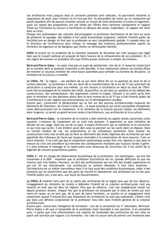 Les architectes iront jusqu'au bout et certaines positions sont radicales. Ils pourraient réclamer la
suppression du seuil, pour I'instant ils ne I'ont pas fait. Ils demandent de rester sur un compromis qui
paraît équilibré afin de pouvoir entamer ensuite un travail de fond notamment à travers le logement,
sujet sur lequel des propositions ont été faites par I'Ordre dont certaines rejoignaient le rapport
Thuot sur I'incitation au recours à I'architecte en dessous des seuils. Cependant, ce rapport est resté
dans un tiroir.
Chaque fois qu'émergent des volontés d'accompagner la profession d'architecte et de faire en sorte
de préserver le paysage, des lobbies à fort poids économique surgissent, mettent I'intérêt public de
I'architecture en danger et font que la profession se sent complètement spoliée. ll compte donc sur
le directeur de I'architecture pour relayer ce message des instances professionnelles auprès du
ministère du logement et de Matignon que I'Ordre va réinterpeller bientôt.

CNOA 4 revient sur le problème de la chambre nationale de discipline qui n'est toujours pas réglé
bien que le Conseil national ait proposé de faire I'avance de la rémunération de son président, Or, il
est urgent de nommer un président afin que l'Ordre puisse continuer à remplir ses missions.

Bertrand-Pierre Galey : ce sujet n'est pas un sujet de satisfaction, loin de là. Il remercie Lionel Carli
de la manière dont la question financière a été abordée. Il faut maintenant obtenir du Conseil d'Etat
de nommer un nouveau membre de cette haute assemblée pour présider la chambre de discipline. Le
ministère de la Culture y travaille.

Le CROA…10 : la région … est solidaire de ce qui vient d'être dit sur la question du seuil et de la
surface plancher. La profession a fait son deuil de la transformation de la loi de 77 qui autorisait les
particuliers à construire pour eux-mêmes. Le non recours à l'architecte en deçà du seuil de 170m²
avait été accompagné de la création des CAUE. Aujourd'hui, on est dans un système où les lobbies des
constructeurs, des entrepreneurs. des organismes comme la Capeb, influent à tel point qu'ils font
plier le ministère sur des décisions allant dans le sens inverse de la loi 77 qui a fixé I'intérêt public de
l’architecture et par rapport aux préconisations sur le développement durable.
D'autre part, concernant la dénaturation qui se fait sur des oeuvres architecturales majeures les
bâtiments de Chemetov, de Ciriani à Arles etc., la seule procédure qui serait susceptible d'empêcher
cette déstructuration est le classement. Si le ministère de la Culture pouvait classer ces bâtiments
dans l'urgence, ce serait un grand service rendu à I'architecture, aux architectes et à la culture.

Bertrand-Pierre Galey : le ministère de la Culture a bien entendu les appels lancés concernant cette
question. L'instance de classement est un outil très puissant. Il appartient au seul ministère de
décider de son usage. Dans les cas de ce type, il essaie d'intervenir par la médiation et la conviction
ce qui n'est pas tacite. Il est évident qu'on doit aussi se pencher sur les outils dont on dispose. Dans
un certain nombre de cas, les propriétaires et les utilisateurs souhaitent faire évoluer les
constructions mais cela ne doit pas se faire au détriment des droits légitimes des architectes qui sont
appréciés des tribunaux de façon pas toujours favorable à la conservation de leurs oeuvres. C'est un
autre chantier. Il ne croit pas que le classement systématique puisse être une réponse à cela dans la
mesure où c'est une procédure qui entraîne des conséquences multiples pas toujours faciles à gérer.
Il a bien entendu le message et le répercutera avec beaucoup de conviction car il est ulcéré de la
légèreté de certains propriétaires publics.

CNOA 3 : est en charge de l'observatoire économique de la profession. Les statistiques - qui ont été
transmises à la DGP - montrent que la profession d'architecte est en –grande difficulté et que ses
revenus sont très faibles. Pourtant, ce sont des professionnels qui ont fait des études supérieures et
qui ont 20 ans d'ancienneté. Les architectes se sentent délaissés. Il faut faire attention :
l'architecture est un métier merveilleux mais il lui faut aussi des conditions économiques: céder à des
pressions qui ne recherchent que des parts de marché et abandonner une profession qui se bat pour
I'intérêt public est, à son sens, une faute du Gouvernement.

Le CROA…8 voudrait faire part de la colère des architectes de sa région plus que de leur désarroi.
L'engagement du ministère de tutelle à défendre I'intérêt de la création architecturale n'est pas
ressenti en tant que tel dans les régions. Plus que du désarroi, c'est une exaspération totale car
depuis plusieurs années, chaque fois que la profession est attaquée par le biais de textes qui sont
remis en cause, on ne sent pas, de la part de notre ministère, un soutien et un engagement total
notamment quand il entend dire que finalement les architectes ne sont pas maltraités. L'Ordre n'est
pas dans une défense corporatiste de la profession mais bien dans I'intérêt général de la création
architecturale.
D'autre part, concernant I'obligation de formation : lors de la convention du 1er décembre, Bertrand-
Pierre Galey a dit que si I'ensemble de la profession était favorable à une sanction, il en prendrait
acte, il pense que c'est effectivement une volonté de l'ensemble des architectes de voir mise en
place une sanction par rapport à la formation. Car cela n'a aucun sens de prévoir une formation sans
 
