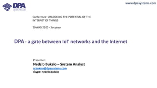 DPA- a gate between IoT networks and the Internet
www.dpasystems.com
Conference: UNLOCKING THE POTENTIAL OF THE
INTERNET OF THINGS
20 AUG 2105 - Sarajevo
Presenter:
Nedzib Bukalo – System Analyst
n.bukalo@dpasystems.com
skype: nedzib.bukalo
 