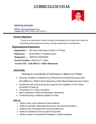 CURRICULUM VITAE
DEEPAK KUMAR
Email:- pkdeepak24@gmail.com
Contact No:-09997799646, 08979207612
Carrier Objective:
To work in an organization, where innovation and excellence is the way of life, where my
full potential will be explored and where I will get ample scope for development.
Organizational Experience
Organization :- M/s Acme Tele Power Limited in U.P West.
Experience :- 26-06-2009 to Till date(04 years)
Designation :- SERVICE ENGINEER
Current Location: - Meerut (U.P. West)
Current CTC: - 2,46,300 P.A. + Other Allowances
Job Profile
Working as a coordinator of Technicians in Meerut (U.P.West)
• Servicing, Installation & Maintenance of Electronics and Electricals Equipments
(PIU,SMPS etc.). NMS & Alarms Mentoring of Site (Bharti Infratel and Indus Tower)..
• Coordination with various technicians (rigor) for the installation of, PIU, Power
connection E Cable etc.
• Preparation of I.F Cable connectors.
• Alarm rectification of BTS and Microwave equipments.
• Trouble Shooting on different problems on sites
SKILLS:
• Ability to work under pressure & meet deadlines
• Ability to multi-task, meet objectives solve in very stressful situations
• Ability to work with people from various backgrounds
• Ability to troubleshoot various types of equipment
• Ability to exploit my theoretical knowledge in real life examples.
 