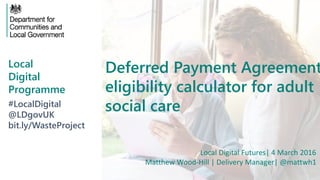 Local
Digital
Programme
Deferred Payment Agreement
eligibility calculator for adult
social care#LocalDigital
@LDgovUK
bit.ly/WasteProject
Local Digital Futures| 4 March 2016
Matthew Wood-Hill | Delivery Manager| @mattwh1
 