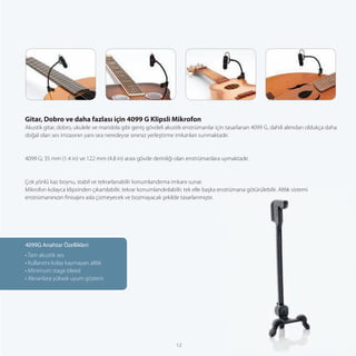 Gitar, Dobro ve daha fazlası için 4099 G Klipsli Mikrofon
Akustik gitar, dobro, ukulele ve mandola gibi geniş gövdeli akustik enstrümanlar için tasarlanan 4099 G, dahili alımdan oldukça daha
doğal olan ses imzasının yanı sıra neredeyse sınırsız yerleştirme imkanları sunmaktadır.


4099 G; 35 mm (1.4 in) ve 122 mm (4.8 in) arası gövde derinliği olan enstrümanlara uymaktadır.


Çok yönlü kaz boynu, stabil ve tekrarlanabilir konumlandırma imkanı sunar.
Mikrofon kolayca klipsinden çıkartılabilir, tekrar konumlandırılabilir, tek elle başka enstrümana götürülebilir. Altlık sistemi
enstrümanınızın ﬁnisajını asla çizmeyecek ve bozmayacak şekilde tasarlanmıştır.




4099G Anahtar Özellikleri
• Tam akustik ses
• Kullanımı kolay kaymayan altlık
• Minimum stage bleed
• Alınanlara yüksek uyum gösterir




                                                                   12
 
