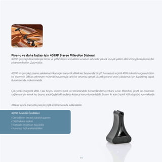Piyano ve daha fazlası için 4099P Stereo Mikrofon Sistemi
4099P, gerçekçi dinamikleriyle temiz ve şeﬀaf stereo ses kalitesi sunarken sahnede yüksek seviyeli yalıtım elde etmeyi kolaylaştıran bir
piyano mikrofon çözümüdür.


4099P, en gerçekçi piyano yakalama imkanı için manyetik altlıklı kaz boynunda bir çift hassasiyet seçimli 4099 mikrofonu içeren bütün
bir sistemdir. Dikkat çekmeyen mütevazi tasarımıyla canlı bir ortamda gerçek akustik piyano sesini yakalamak için kapatılmış kapak
durumlarında mükemmeldir.


Çok yönlü magnetli altlık / kaz boynu sistemi stabil ve tekrarlanabilir konumlandırma imkanı sunar. Mikrofon, çeşitli ses nüansları
sağlaması için esnek kaz boynu aracılığıyla farklı açılarda kolayca konumlandırılabilir. Sistem iki adet 3-pinli XLR adaptörü içermektedir.


Altlıklar ayrıca manyetik yüzeyli çeşitli enstrümanlarla kullanılabilir.

4099P Anahtar Özellikleri
• Geribildirim öncesi yüksek kazanım
• Düz frekans tepkisi
• Kompakt, mütevazi büyüklük
• Kusursuz faz karakteristikleri




                                                                     14
 