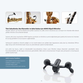 Tüm Saksafonlar, Bas Klarnetler ve daha fazlası için 4099S Klipsli Mikrofon
Saksafon ailesinin çan kısmına klipslenecek şekilde tasarlanan bu altlık, tek bir mikrofonla taviz vermeyen ton imkanları elde edecek
şekilde mikrofonu konumlandırmaktadır.


Soprano, alto, tenor veya bariton; 4099S hepsine uyumludur ve mikrofonun yerine bağlı olarak geniş spektrumlu tavizsiz ton imkanları
ile sıra dışı geribildirim öncesi kazanım sağlamaktadır.


Herhangi bir saksafonun dinamik aralığını ve ince taneli tınılarını tam şekilde idare kapasitesine sahip olan bu mikrofonlar DPA’nın
diğer dünya sınıfı mikrofonları kadar hassas ses yetenekleriyle soylarını kanıtlamaktadır.


Çok yönlü kaz boynu, stabil ve tekrarlanabilir konumlandırma imkanı sunar Mikrofon kolayca klipsinden çıkartılabilir, tekrar
konumlandırılabilir, tek elle başka enstrümana götürülebilir. Altlık sistemi enstrümanınızın ﬁnisajını asla çizmeyecek ve bozmayacak
şekilde tasarlanmıştır.



4099S Anahtar Özellikleri
• Geri bildirim öncesi üstün kazanım
• Kablosuz bağlantı uyumu
• Tek elle kolayca takın
• Tutucusu enstrümana zarar vermez




                                                               16
 