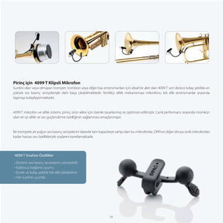Pirinç için 4099 T Klipsli Mikrofon
Surdini olan veya olmayan trompet, trombon veya diğer bas enstrümanları için ideal bir alet olan 4099 T son derece kolay şekilde en
yüksek ses basınç seviyeleriyle dahi başa çıkabilmektedir. Yenilikçi altlık mekanizması mikrofonu tek elle enstrümanlar arasında
taşımayı kolaylaştırmaktadır.


4099 T mikrofon ve altlık sistemi, pirinç ürün ailesi için özenle tasarlanmış ve optimize edilmiştir. Canlı performans sırasında mümkün
olan en iyi altlık ve ses güçlendirme özelliğinin sağlanması amaçlanmıştır.


Bir trompete ait yoğun ses basınç seviyelerini idarede tam kapasiteye sahip olan bu mikrofonlar, DPA’nın diğer dünya sınıfı mikrofonları
kadar hassas ses özellikleriyle soylarını kanıtlamaktadır.




 4099 T Anahtar Özellikler
• Ekstrem ses basınç seviyelerini yönetebilir
• Kablosuz bağlantı uyumu
• Esnek ve kolay şekilde tek elle takılabilme
• Her surdine uyumlu




                                                                  18
 