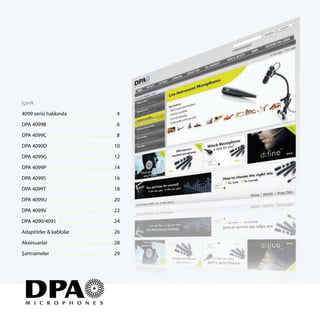 İçerik

4099 serisi hakkında . . . . . . . . . . . . . . . . . . . 4

DPA 4099B . . . . . . . . . . . . . . . . . . . . . . . . . .. .6

DPA 4099C . . . . . . . . . . . . . . . . . . . . . . . . . .. .8

DPA 4099D . . . . . . . . . . . . . . . . . . . . . . . . .. .10
DPA 4099G . . . . . . . . . . . . . . . . . . . . . . . . .. .12

DPA 4099P . . . . . . . . . . . . . . . . . . . . . . . . .. .14
DPA 4099S . . . . . . . . . . . . . . . . . . . . . . . . .. .16

DPA 4099T . . . . . . . . . . . . . . . . . . . . . . . . .. .18

DPA 4099U . . . . . . . . . . . . . . . . . . . . . . . . .. .20
DPA 4099V . . . . . . . . . . . . . . . . . . . . . . . . .. .22

DPA 4090/4091 . . . . . . . . . . . . . . . . . . . . . ..24
Adaptörler & kablolar . . . . . . . . . . . . . . . . . 26

Aksesuarlar . . . . . . . . . . . . . . . . . . . . . . . . .. .28
Şartnameler . . . . . . . . . . . . . . . . . . . . . . . .. .29
 