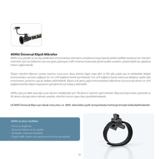 4099U Üniversal Klipsli Mikrofon
4099U ince gövdeli ve sıra dışı şekillerdeki enstrümanlara özel takma zorluklarına hitap edecek şekilde özellikle tasarlanan bir mikrofon
sistemidir. Eşsiz ses kalitesinin yanı sıra göze çarpmayan, haﬁf, mütevazi tasarımıyla görsel zarafet sunarken, yüksek kaliteli ses yakalama
imkanı sağlamaktadır.


Özgün mikrofon klipsinin yaratıcı tasarımı; tutucunun obua, klarnet, fagot, kayıt aleti ve ﬂüt gibi çeşitli çap ve ebatlardaki değişik
enstrümanlara uymasını sağlayan bir cırt cırtlı bağlama bandı içermektedir. Cırt cırtlı bağlama bandı, kolunuza taktığınız saatler gibi
enstrümanın çevresine uyacak sıkılıkta çekilmektedir. Klipsin çok geniş çaplı enstrümanlarda kullanılması durumunda ekstra cırt cırtlı
bağlama bantları klipsin kapasitesini genişletmek için kolayca eklenebilir.


4099U, pek çok altlık seçeneği sunan devrim niteliğindeki yeni “90 derece” sistemini getirmektedir. Klipsi kaz boynundan çıkartarak ve
90 derece dönüşle tekrar takmak suretiyle, mikrofon konum sayısı ikiye çıkartılabilmektedir.


UC4099 Üniversal Klipsi ayrı olarak mevcuttur ve 4099 ailesindeki çeşitli versiyonlardan herhangi birisiyle kullanılabilmektedir.




4099U Anahtar Özellikler
• Temiz ve doğal ses
• Kusursuz frekans ve faz tepkisi
• Kompakt, mütevazi büyüklük
• Özgün altlık sistemi çok sayıda enstrümana uymaktadır




                                                                   20
 