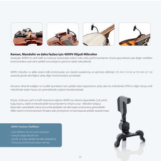 Keman, Mandolin ve daha fazlası için 4099V Klipsli Mikrofon
Sanatçılar 4099V’nin zarif, haﬁf ve mütevazi tasarımıyla onların tutku dolu performanslarının önüne geçmeksizin pek değer verdikleri
enstrümanlara nasıl narin şekilde tutunduğunu görünce takdir edeceklerdir.


4099V mikrofon ve altlık sistemi telli enstrümanlar için özenle tasarlanmış ve optimize edilmiştir. 35 mm (1.4 in) ve 55 mm (2.1 in)
arasında gövde derinliğine sahip diğer enstrümanlara uymaktadır.


Kemanın dinamik aralığını ve incelikli ayrıntılarını tam şekilde idare kapasitesine sahip olan bu mikrofonlar DPA’nın diğer dünya sınıfı
mikrofonları kadar hassas ses yetenekleriyle soylarını kanıtlamaktadır.


Küçük, mütevazi, zarif ve haﬁf tasarımına rağmen 4099V son derece dayanıklıdır. Çok yönlü
kuğu boynu, stabil ve tekrarlanabilir konumlandırma imkanı sunar . Mikrofon kolayca
klipsinden çıkartılabilir, tekrar konumlandırılabilir, tek elle başka enstrümana götürülebilir.
Altlık sistemi enstrümanınızın ﬁnisajını asla çizmeyecek ve bozmayacak şekilde tasarlanmıştır.




4099V Anahtar Özellikleri
• Geri bildirim öncesi üstün kazanım
• Gerçek doğal akustik ton
• Esnek ve kolay şekilde tek elle takılabilme
• Tutucusu enstrümana zarar vermez




                                                                 22
 