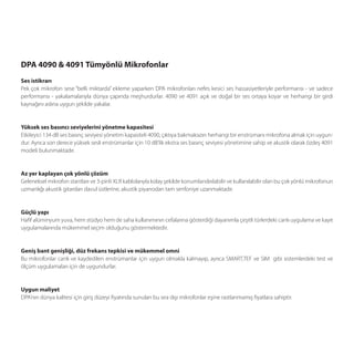 DPA 4090 & 4091 Tümyönlü Mikrofonlar
Ses istikrarı
Pek çok mikrofon sese “belli miktarda” ekleme yaparken DPA mikrofonları nefes kesici ses hassasiyetleriyle performansı - ve sadece
performansı - yakalamalarıyla dünya çapında meşhurdurlar. 4090 ve 4091 açık ve doğal bir ses ortaya koyar ve herhangi bir girdi
kaynağını aslına uygun şekilde yakalar.


Yüksek ses basıncı seviyelerini yönetme kapasitesi
Etkileyici 134 dB ses basınç seviyesi yönetim kapasiteli 4090, çıktıya bakmaksızın herhangi bir enstrümanı mikrofona almak için uygun-
dur. Ayrıca son derece yüksek sesli enstrümanlar için 10 dB’lik ekstra ses basınç seviyesi yönetimine sahip ve akustik olarak özdeş 4091
modeli bulunmaktadır.


Az yer kaplayan çok yönlü çözüm
Geleneksel mikrofon stantları ve 3-pinli XLR kablolarıyla kolay şekilde konumlandırılabilir ve kullanılabilir olan bu çok yönlü mikrofonun
uzmanlığı akustik gitardan davul üstlerine, akustik piyanodan tam senfoniye uzanmaktadır.


Güçlü yapı
Haﬁf alüminyum yuva, hem stüdyo hem de saha kullanımının cefalarına gösterdiği dayanımla çeşitli türlerdeki canlı uygulama ve kayıt
uygulamalarında mükemmel seçim olduğunu göstermektedir.


Geniş bant genişliği, düz frekans tepkisi ve mükemmel omni
Bu mikrofonlar canlı ve kaydedilen enstrümanlar için uygun olmakla kalmayıp, ayrıca SMART,TEF ve SIM gibi sistemlerdeki test ve
ölçüm uygulamaları için de uygundurlar.


Uygun maliyet
DPA’nın dünya kalitesi için giriş düzeyi ﬁyatında sunulan bu sıra dışı mikrofonlar eşine rastlanmamış ﬁyatlara sahiptir.
 