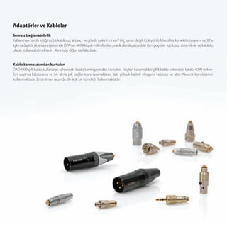 Adaptörler ve Kablolar
Sınırsız bağlanabilirlik
Kullanmayı tercih ettiğiniz bir kablosuz aktarıcı ve gövde paketi mi var? Hiç sorun değil. Çok yönlü MicroDot konektör tasarımı ve 30’u
aşkın adaptör aksesuarı sayesinde DPA’nın 4099 klipsli mikrofonları pratik olarak pazardaki tüm popüler kablosuz sistemlerle ve kablolu
olarak kullanılabilmektedir . Ayrıntılar diğer sayfalardadır.


Kablo karmaşasından kurtulun
DAO4099 çift kablo kullanarak sahnedeki kablo karmaşasından kurtulun. Naylon korumalı bir çiftli kablo yolundaki kablo, 4099 mikro-
fon uzatma kablosunu ve bir alma jak bağlantısını taşımaktadır. Jak, yüksek kaliteli Mogami kablosu ve altın Neutrik konektörleri
kullanmaktadır. Enstrüman ucunda dik açılı bir konektör bulunmaktadır.
 