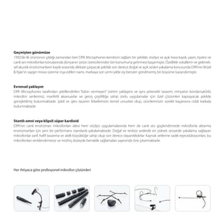 Geçmişten günümüze
1992’de ilk ürününün çıktığı zamandan beri DPA Microphones kendisini sağlam bir şekilde; stüdyo ve açık hava kaydı, yayın, tiyatro ve
canlı ses mikrofonları konularında dünyanın üstün üreticilerinden biri konumuna getirmeyi başarmıştır. Özellikle vokallerin ve gelenek-
sel akustik enstrümanların kaydı sırasında dikkate çarpacak şekilde son derece doğal ve açık sesleri yakalama konusunda DPA’nın Brüel
& Kjær’ın saygın mirası üzerine inşa edilen namı, markaya son yirmi yıldır eşi benzeri görülmemiş bir büyüme kazandırmıştır.


Evrensel yaklaşım
DPA Microphones tarafından şekillendirilen “ödün vermeyen” üretim yaklaşımı ve aynı yetenekli tasarım; minyatür kondansatörlü
mikrofon serilerimiz, marifetli aksesuarlar ve geniş çeşitliliğe sahip zorlu uygulamalar için özel çözümleri kapsayacak şekilde
genişletilmiş bulunmaktadır. Şekil ve işlev tasarım felsefemizin temel unsurları olup, ürünlerimizin sürekli başarısına ciddi katkıda
bulunmaktadır.


Stantlı omni veya klipsli süper kardioid
DPA'nın canlı enstrüman mikrofonları ailesi hem stüdyo uygulamalarında hem de canlı ses güçlendirmede mikrofonla aktarma
enstrümanları için yeni bir performans standardı yakalamaktadır. Doğal ve renksiz seslerde en yüksek seviyede yakalama sağlayan
mikrofonlar zarif, haﬁf tasarıma ve akıllı büyüklüğe sahip olup son derece dayanıklıdırlar. Kaynak setlerine sadık reprodüksiyonları, bu
mikrofonları renklendirmesiz ve müthiş düzeyde berraklık sağlamaları sayesinde öne çıkarmaktadır.




Her ihtiyaca göre profesyonel mikrofon çözümleri
 
