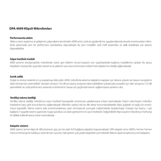 DPA 4099 Klipsli Mikrofonları

Performansta atılım
Yıllarca süren araştırma ve geliştirme çalışmalarını temsil eden 4099 serisi, canlı ses güçlendirme uygulamalarında akustik enstrümanları mikro-
fonla aktarmada yeni bir performans standardına ulaşmaktadır. Bu yeni modeller zarif, haﬁf tasarımları ve akıllı ebatlarıyla son derece
dayanıklıdırlar.


Süper kardioit modeli
4099 serisinin kondansatörlü mikrofonları üstün geri bildirim öncesi kazanım için süperkardioitli toplama modellerine sahiptir. Bu ayrıca
bitişikteki müzisyenler açısından bastırma ve yalıtımın yanı sıra enstrümana mükemmel odaklanma niteliği sağlamaktadır.


Sonik saflık
Doğal ve renksiz seslerde en iyi yakalamayı elde eden 4099, mikrofonla aktarma taleplerini kapatan son derece yüksek ses basıncı seviyelerini
idare etmeye tam yeteneklidir. Standart versiyon 142 dB ses basınç seviyesini idare edebilirken yüksek çıkış seviyeleri için olan versiyonu 152 dB
yeteneklidir ve canlı performans sırasında muhtemel en hassas ses güçlendirmesinin sağlanmasına yardımcı olur.


Yenilikçi takma özelliği
Yenilikçi takma özelliği mikrofonun eşsiz müziksel hassasiyetle enstrümanı yakalamasına imkan tanımaktadır. Sistem istenmeyen mikrofon
hareketine karşı sabit konumlanma sağlamaktadır. Mikrofon sadece tek bir elle tekrar konumlandırılabilir, klipsi açılabilir ve başka bir enstrü-
mana taşınabilir. Takma sistemi asla enstrümanlarınıza zarar vermeyecek yumuşak malzemelerle tasarlanmıştır. Entegre kaz boynu / şok
bağlantı / rüzgarlık sistemi sayesinde rüzgar gürültüsü ve idare gereksinimi en aza inmektedir. Değiştirilebilir klips tasarımı mikrofonun herhangi
bir altlıkla kullanılmasına imkan tanımaktadır.


Adaptör sistemi
4099 sistemi, kemer klipsi ile 48V phantom güç için bir adet XLR bağlantı adaptörü kapsamaktadır. DPA adaptör serisi, 4099’u hemen hemen
mevcut herhangi bir kablosuz sistemle tam uyumlu hale getiren çok çeşitli adaptörler içermektedir. Bakınız dpamicrophones.com/adapters.
 