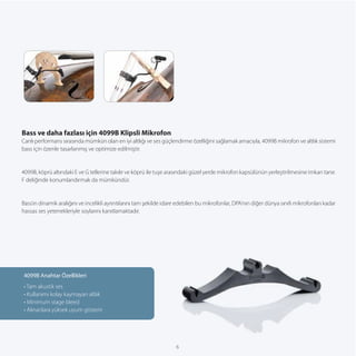 Bass ve daha fazlası için 4099B Klipsli Mikrofon
Canlı performans sırasında mümkün olan en iyi altlığı ve ses güçlendirme özelliğini sağlamak amacıyla, 4099B mikrofon ve altlık sistemi
bass için özenle tasarlanmış ve optimize edilmiştir.


4099B, köprü altındaki E ve G tellerine takılır ve köprü ile tuşe arasındaki güzel yerde mikrofon kapsülünün yerleştirilmesine imkan tanır.
F deliğinde konumlandırmak da mümkündür.


Bass’ın dinamik aralığını ve incelikli ayrıntılarını tam şekilde idare edebilen bu mikrofonlar, DPA’nın diğer dünya sınıfı mikrofonları kadar
hassas ses yetenekleriyle soylarını kanıtlamaktadır.




4099B Anahtar Özellikleri
• Tam akustik ses
• Kullanımı kolay kaymayan altlık
• Minimum stage bleed
• Alınanlara yüksek uyum gösterir




                                                                     6
 