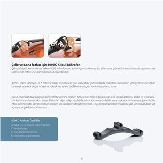 Çello ve daha fazlası için 4099C Klipsli Mikrofon
Çelloda köprü kısmı altında, tellere 4099 mikrofonunu asmak için tasarlanmış bu altlık, orta gövdeli bir enstrümanda optimum ses
kalitesi elde edecek şekilde mikrofonu konumlandırır.


4099 C köprü altında C ve A tellerine takılır ve köprü ile tuşe arasındaki güzel noktada mikrofon kapsülünün yerleştirilmesine imkan
tanıyarak sahnede doğal tel sesi ve yüksek ses ayrımı özelliklerinin özgün kombinasyonunu sunar.


Küçük, mütevazi büyüklüğü ve zarif, haﬁf tasarımına rağmen 4099 C son derece dayanıklıdır. Çok yönlü kaz boynu stabil ve tekrarlana-
bilir konumlandırma imkanı sağlar. Mikrofon klipsi kolayca açılabilir, tekrar konumlandırılabilir veya başka bir enstrümana götürülebilir.
Altlık sistemi hiçbir zaman enstrümanınızın ses karakterini değiştirmeyecek, veya enstrümanınızın ﬁnisajında çizik ve bozukluklara yol
açmayacak şekilde tasarlanmıştır.



4099 C Anahtar Özellikler
• Doğal ses ve yüksek yalıtım özelliği
• Takması kolay
• Esnek konumlandırma
• Enstrümana zarar vermez




                                                                  8
 
