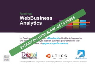 Roadmap
WebBusiness
Analytics

La Roadmap s’adresse aux eMarchands décidés à s'approprier
une démarche d'analyse Web et Business pour améliorer leur
connaissance Client et gagner en performances.




La Roadmap WebBusiness Analytics est une création Digital performances soutenue par ses partenaires eCommerce
 