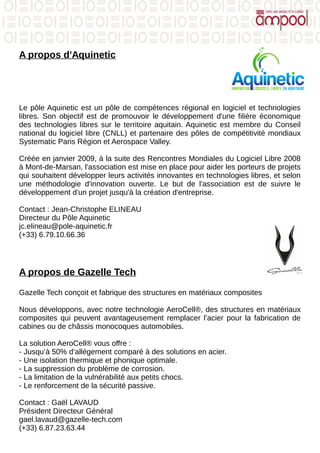 A propos d'Aquinetic
Le pôle Aquinetic est un pôle de compétences régional en logiciel et technologies
libres. Son objectif est de promouvoir le développement d'une filière économique
des technologies libres sur le territoire aquitain. Aquinetic est membre du Conseil
national du logiciel libre (CNLL) et partenaire des pôles de compétitivité mondiaux
Systematic Paris Région et Aerospace Valley.
Créée en janvier 2009, à la suite des Rencontres Mondiales du Logiciel Libre 2008
à Mont-de-Marsan, l'association est mise en place pour aider les porteurs de projets
qui souhaitent développer leurs activités innovantes en technologies libres, et selon
une méthodologie d'innovation ouverte. Le but de l'association est de suivre le
développement d'un projet jusqu'à la création d'entreprise.
Contact : Jean-Christophe ELINEAU
Directeur du Pôle Aquinetic
jc.elineau@pole-aquinetic.fr
(+33) 6.79.10.66.36
A propos de Gazelle Tech
Gazelle Tech conçoit et fabrique des structures en matériaux composites
Nous développons, avec notre technologie AeroCell®, des structures en matériaux
composites qui peuvent avantageusement remplacer l’acier pour la fabrication de
cabines ou de châssis monocoques automobiles.
La solution AeroCell® vous offre :
- Jusqu’à 50% d’allégement comparé à des solutions en acier.
- Une isolation thermique et phonique optimale.
- La suppression du problème de corrosion.
- La limitation de la vulnérabilité aux petits chocs.
- Le renforcement de la sécurité passive.
Contact : Gaël LAVAUD
Président Directeur Général
gael.lavaud@gazelle-tech.com
(+33) 6.87.23.63.44
 